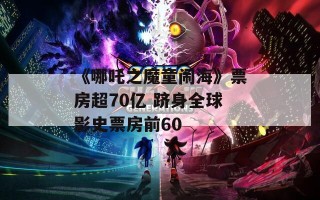 《哪吒之魔童闹海》票房超70亿 跻身全球影史票房前60