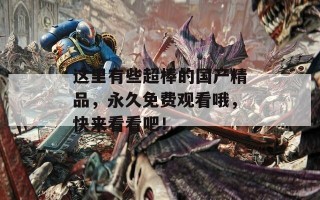 这里有些超棒的国产精品，永久免费观看哦，快来看看吧！