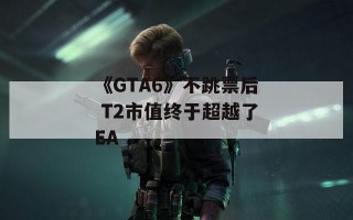 《GTA6》不跳票后 T2市值终于超越了EA