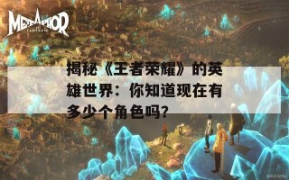 揭秘《王者荣耀》的英雄世界：你知道现在有多少个角色吗？