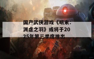 国产武侠游戏《明末：渊虚之羽》或将于2025年第三季度推出