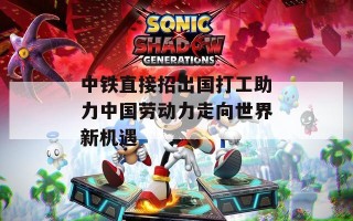 中铁直接招出国打工助力中国劳动力走向世界新机遇