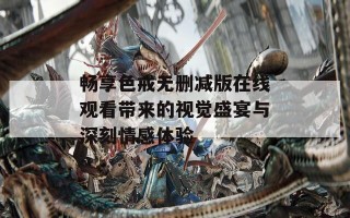 畅享色戒无删减版在线观看带来的视觉盛宴与深刻情感体验