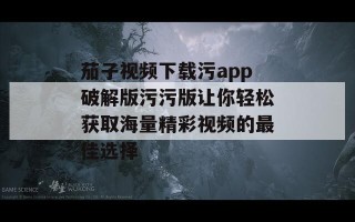 茄子视频下载污app破解版污污版让你轻松获取海量精彩视频的最佳选择