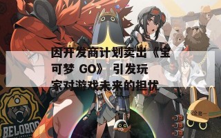 因开发商计划卖出《宝可梦 GO》 引发玩家对游戏未来的担忧