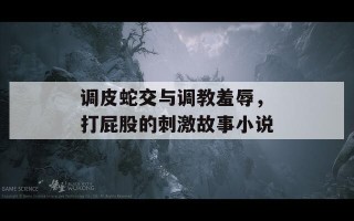 调皮蛇交与调教羞辱，打屁股的刺激故事小说
