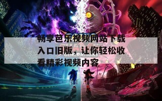 畅享芭乐视频网站下载入口旧版，让你轻松收看精彩视频内容