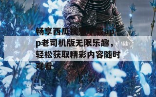 畅享西瓜视频下载app老司机版无限乐趣，轻松获取精彩内容随时观看