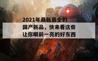 2021年最新最全的国产新品，快来看这些让你眼前一亮的好东西！