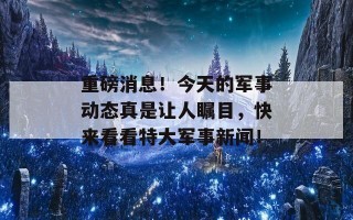 重磅消息！今天的军事动态真是让人瞩目，快来看看特大军事新闻！