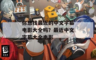 你想找最近的中文字幕电影大全吗？最近中文字幕大全电影