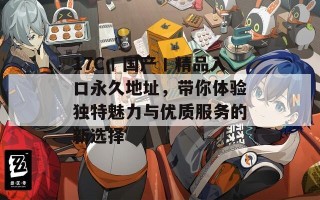 17C丨国产丨精品入口永久地址，带你体验独特魅力与优质服务的新选择