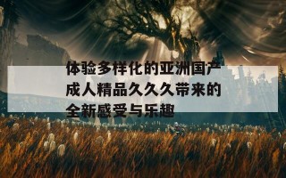 体验多样化的亚洲国产成人精品久久久带来的全新感受与乐趣