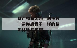 日产精品无码一级毛片，带你感受不一样的精彩体验与乐趣！