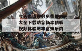 今天高清视频免费播放大全下载助您畅享精彩视频体验与丰富娱乐内容