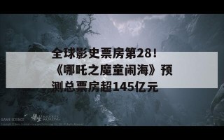 全球影史票房第28！《哪吒之魔童闹海》预测总票房超145亿元