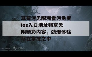 草莓污无限观看污免费ios入口地址畅享无限精彩内容，劲爆体验尽在掌握之中