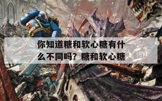 你知道糖和软心糖有什么不同吗？糖和软心糖