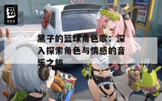 黑子的篮球角色歌：深入探索角色与情感的音乐之旅
