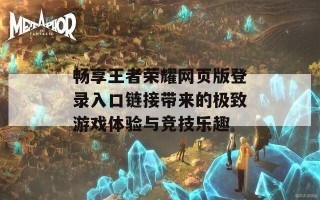 畅享王者荣耀网页版登录入口链接带来的极致游戏体验与竞技乐趣