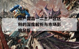 精产国品一二三产区区别的深度解析与市场影响分析