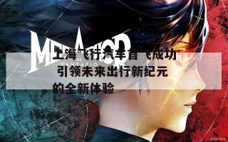 上海飞行汽车首飞成功 引领未来出行新纪元的全新体验