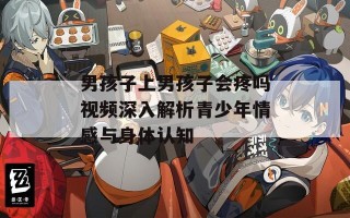 男孩子上男孩子会疼吗视频深入解析青少年情感与身体认知