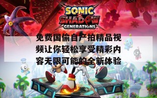 免费国偷自产拍精品视频让你轻松享受精彩内容无限可能的全新体验
