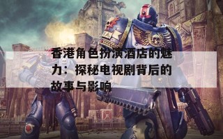 香港角色扮演酒店的魅力：探秘电视剧背后的故事与影响