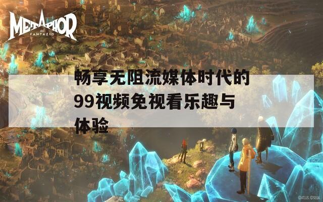 畅享无阻流媒体时代的99视频免视看乐趣与体验-第1张图片-一粒游戏网