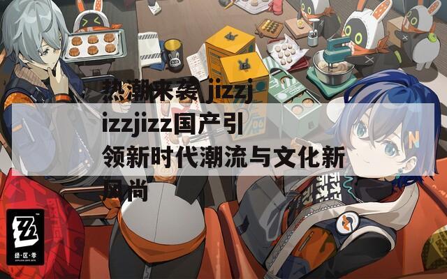 热潮来袭 jizzjizzjizz国产引领新时代潮流与文化新风尚-第1张图片-一粒游戏网