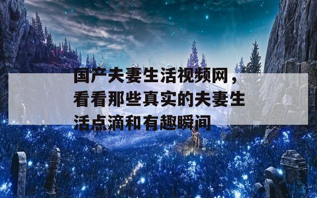 国产夫妻生活视频网，看看那些真实的夫妻生活点滴和有趣瞬间-第1张图片-一粒游戏网