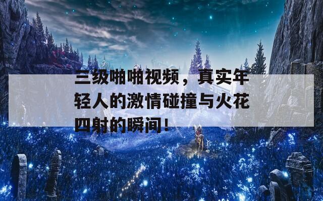 三级啪啪视频，真实年轻人的激情碰撞与火花四射的瞬间！-第1张图片-一粒游戏网