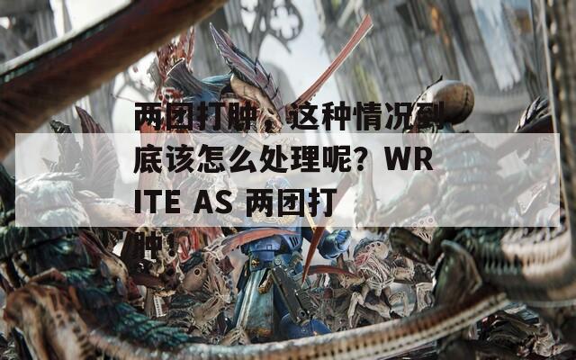 两团打肿，这种情况到底该怎么处理呢？WRITE AS 两团打肿！-第1张图片-一粒游戏网