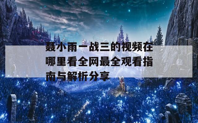 聂小雨一战三的视频在哪里看全网最全观看指南与解析分享-第1张图片-一粒游戏网