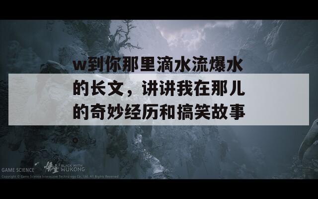 w到你那里滴水流爆水的长文，讲讲我在那儿的奇妙经历和搞笑故事。-第1张图片-一粒游戏网