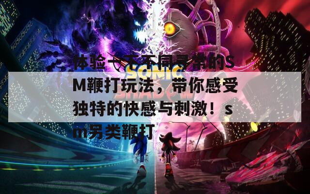 体验一下不同寻常的SM鞭打玩法，带你感受独特的快感与刺激！sm另类鞭打-第1张图片-一粒游戏网