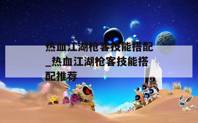 热血江湖枪客技能搭配_热血江湖枪客技能搭配推荐-第1张图片-一粒游戏网