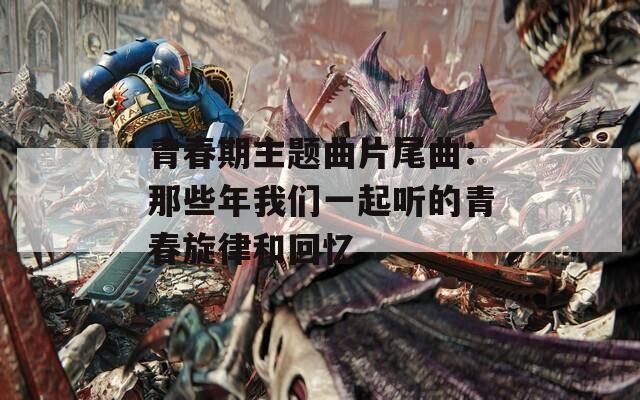 青春期主题曲片尾曲：那些年我们一起听的青春旋律和回忆-第1张图片-一粒游戏网