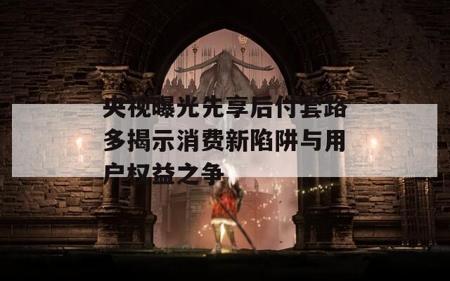 央视曝光先享后付套路多揭示消费新陷阱与用户权益之争-第1张图片-一粒游戏网