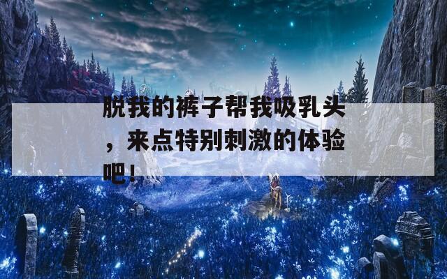 脱我的裤子帮我吸乳头，来点特别刺激的体验吧！-第1张图片-一粒游戏网
