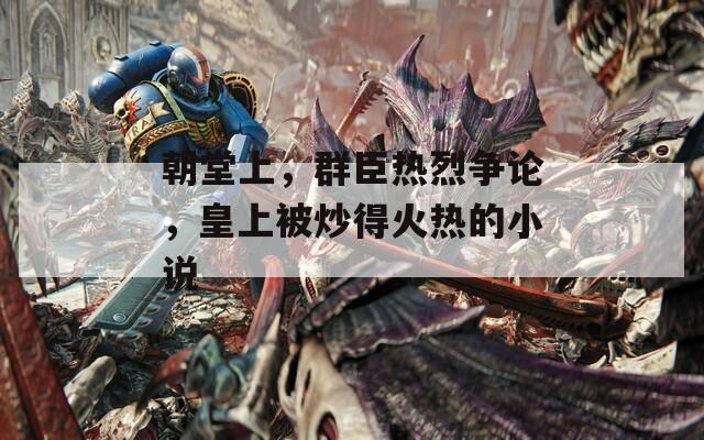朝堂上，群臣热烈争论，皇上被炒得火热的小说-第1张图片-一粒游戏网