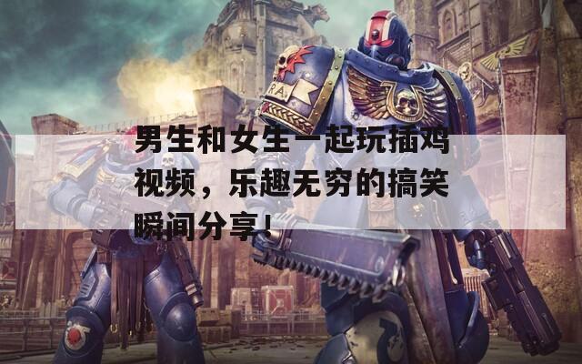 男生和女生一起玩插鸡视频，乐趣无穷的搞笑瞬间分享！-第1张图片-一粒游戏网