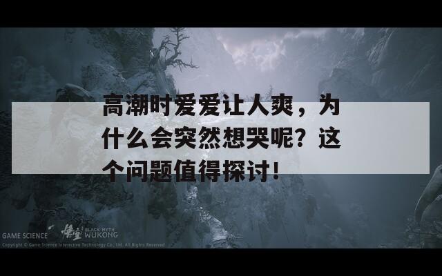 高潮时爱爱让人爽，为什么会突然想哭呢？这个问题值得探讨！-第1张图片-一粒游戏网