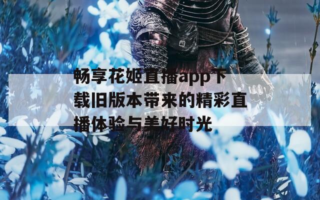畅享花姬直播app下载旧版本带来的精彩直播体验与美好时光-第1张图片-一粒游戏网