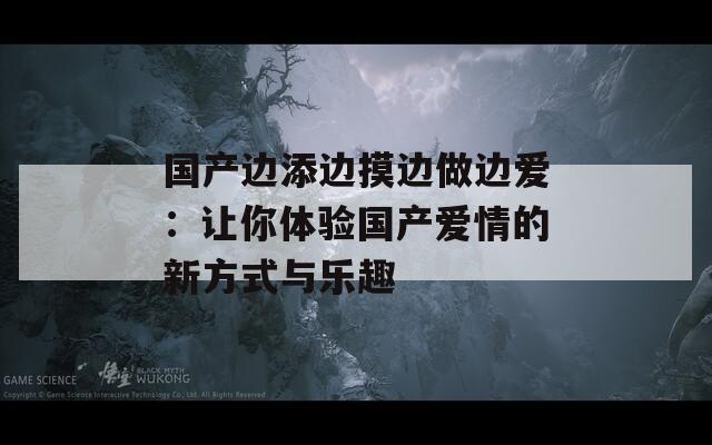 国产边添边摸边做边爱：让你体验国产爱情的新方式与乐趣-第1张图片-一粒游戏网