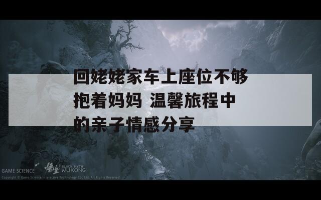 回姥姥家车上座位不够抱着妈妈 温馨旅程中的亲子情感分享-第1张图片-一粒游戏网