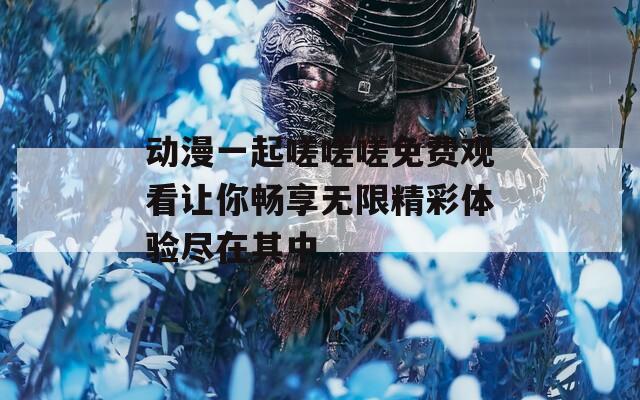 动漫一起嗟嗟嗟免费观看让你畅享无限精彩体验尽在其中-第1张图片-一粒游戏网