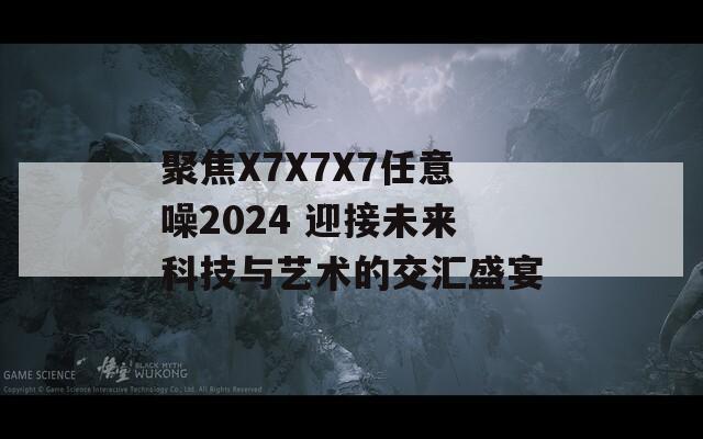 聚焦X7X7X7任意噪2024 迎接未来科技与艺术的交汇盛宴-第1张图片-一粒游戏网