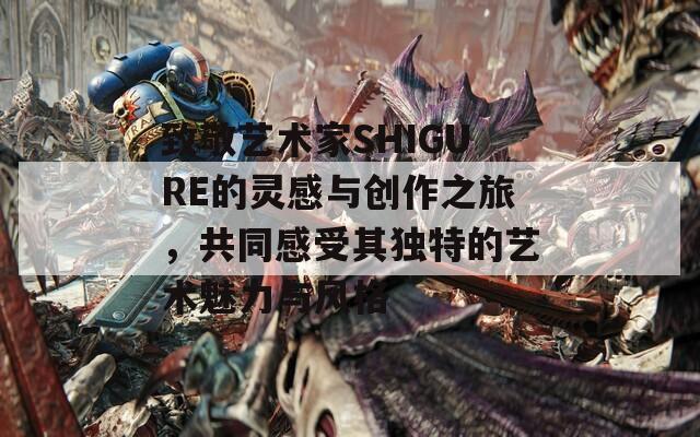 致敬艺术家SHIGURE的灵感与创作之旅，共同感受其独特的艺术魅力与风格-第1张图片-一粒游戏网